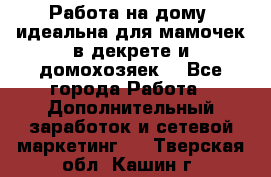  Работа на дому (идеальна для мамочек в декрете и домохозяек) - Все города Работа » Дополнительный заработок и сетевой маркетинг   . Тверская обл.,Кашин г.